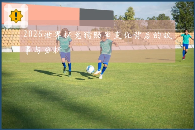 2026世界杯竞猜赔率变化背后的故事与分析